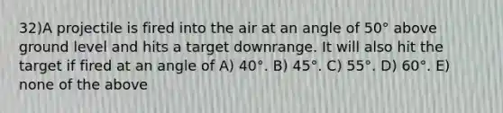 32)A projectile is fired into the air at an angle of 50° above ground level and hits a target downrange. It will also hit the target if fired at an angle of A) 40°. B) 45°. C) 55°. D) 60°. E) none of the above