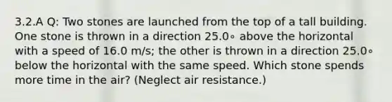 3.2.A Q: Two stones are launched from the top of a tall building. One stone is thrown in a direction 25.0∘ above the horizontal with a speed of 16.0 m/s; the other is thrown in a direction 25.0∘ below the horizontal with the same speed. Which stone spends more time in the air? (Neglect air resistance.)