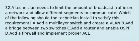 32.A technician needs to limit the amount of broadcast traffic on a network and allow different segments to communicate. Which of the following should the technician install to satisfy this requirement? A.Add a multilayer switch and create a VLAN B.Add a bridge between two switches C.Add a router and enable OSPF D.Add a firewall and implement proper ACL