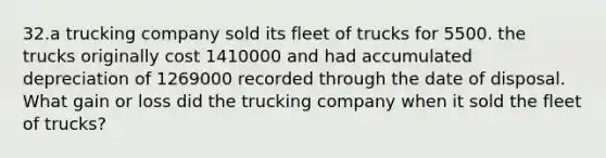 32.a trucking company sold its fleet of trucks for 5500. the trucks originally cost 1410000 and had accumulated depreciation of 1269000 recorded through the date of disposal. What gain or loss did the trucking company when it sold the fleet of trucks?