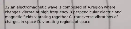 32.an electromagnetic wave is composed of A.region where changes vibrate at high frequency B.perpendicular electric and magnetic fields vibrating together C. transverse vibrations of charges in space D. vibrating regions of space