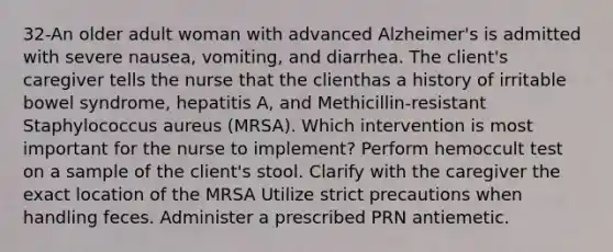 32-An older adult woman with advanced Alzheimer's is admitted with severe nausea, vomiting, and diarrhea. The client's caregiver tells the nurse that the clienthas a history of irritable bowel syndrome, hepatitis A, and Methicillin-resistant Staphylococcus aureus (MRSA). Which intervention is most important for the nurse to implement? Perform hemoccult test on a sample of the client's stool. Clarify with the caregiver the exact location of the MRSA Utilize strict precautions when handling feces. Administer a prescribed PRN antiemetic.