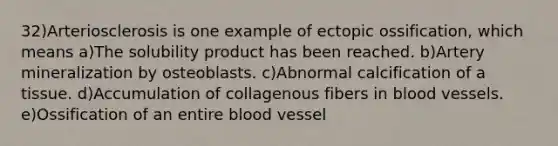 32)Arteriosclerosis is one example of ectopic ossification, which means a)The solubility product has been reached. b)Artery mineralization by osteoblasts. c)Abnormal calcification of a tissue. d)Accumulation of collagenous fibers in <a href='https://www.questionai.com/knowledge/kZJ3mNKN7P-blood-vessels' class='anchor-knowledge'>blood vessels</a>. e)Ossification of an entire blood vessel