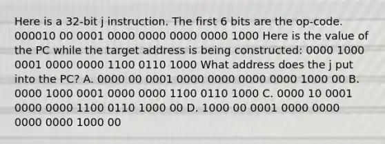 Here is a 32-bit j instruction. The first 6 bits are the op-code. 000010 00 0001 0000 0000 0000 0000 1000 Here is the value of the PC while the target address is being constructed: 0000 1000 0001 0000 0000 1100 0110 1000 What address does the j put into the PC? A. 0000 00 0001 0000 0000 0000 0000 1000 00 B. 0000 1000 0001 0000 0000 1100 0110 1000 C. 0000 10 0001 0000 0000 1100 0110 1000 00 D. 1000 00 0001 0000 0000 0000 0000 1000 00