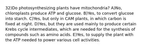 32)Do photosynthesizing plants have mitochondria? A)No, chloroplasts produce ATP and glucose. B)Yes, to convert glucose into starch. C)Yes, but only in CAM plants, in which carbon is fixed at night. D)Yes, but they are used mainly to produce certain <a href='https://www.questionai.com/knowledge/kqfW58SNl2-krebs-cycle' class='anchor-knowledge'>krebs cycle</a> intermediates, which are needed for the synthesis of compounds such as <a href='https://www.questionai.com/knowledge/k9gb720LCl-amino-acids' class='anchor-knowledge'>amino acids</a>. E)Yes, to supply the plant with the ATP needed to power various cell activities.