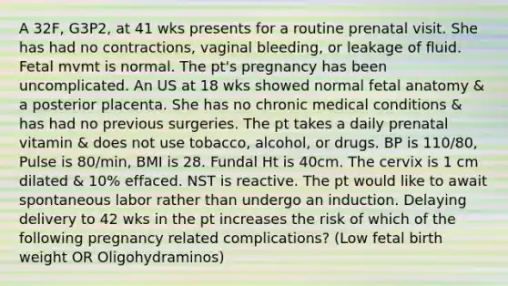 A 32F, G3P2, at 41 wks presents for a routine prenatal visit. She has had no contractions, vaginal bleeding, or leakage of fluid. Fetal mvmt is normal. The pt's pregnancy has been uncomplicated. An US at 18 wks showed normal fetal anatomy & a posterior placenta. She has no chronic medical conditions & has had no previous surgeries. The pt takes a daily prenatal vitamin & does not use tobacco, alcohol, or drugs. BP is 110/80, Pulse is 80/min, BMI is 28. Fundal Ht is 40cm. The cervix is 1 cm dilated & 10% effaced. NST is reactive. The pt would like to await spontaneous labor rather than undergo an induction. Delaying delivery to 42 wks in the pt increases the risk of which of the following pregnancy related complications? (Low fetal birth weight OR Oligohydraminos)