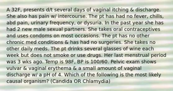 A 32F, presents d/t several days of vaginal itching & discharge. She also has pain w/ intercourse. The pt has had no fever, chills, abd pain, urinary frequency, or dysuria. In the past year she has had 2 new male sexual partners. She takes oral contraceptives and uses condoms on most occasions. The pt has no other chronic med conditions & has had no surgeries. She takes no other daily meds. The pt drinks several glasses of wine each week but does not smoke or use drugs. Her last menstrual period was 3 wks ago. Temp is 98F, BP is 100/60. Pelvic exam shows vulvar & vaginal erythema & a small amount of vaginal discharge w/ a pH of 4. Which of the following is the most likely causal organism? (Candida OR Chlamydia)