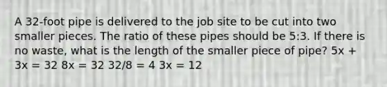 A 32-foot pipe is delivered to the job site to be cut into two smaller pieces. The ratio of these pipes should be 5:3. If there is no waste, what is the length of the smaller piece of pipe? 5x + 3x = 32 8x = 32 32/8 = 4 3x = 12