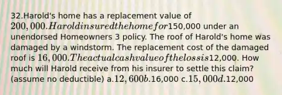 32.Harold's home has a replacement value of 200,000. Harold insured the home for150,000 under an unendorsed Homeowners 3 policy. The roof of Harold's home was damaged by a windstorm. The replacement cost of the damaged roof is 16,000. The actual cash value of the loss is12,000. How much will Harold receive from his insurer to settle this claim? (assume no deductible) a.12,600 b.16,000 c.15,000 d.12,000