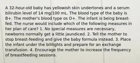 A 32-hour-old baby has yellowish skin undertones and a serum bilirubin level of 14 mg/100 mL. The blood type of the baby is B+. The mother's blood type os O+. The infant is being breast-fed. The nurse would include which of the following measures in her plan of care? 1. No special measures are necessary, newborns normally get a little jaundiced. 2. Tell the mother to stop breast-feeding and give the baby formula instead. 3. Place the infant under the bililights and prepare for an exchange transfusion. 4. Encourage the mother to increase the frequency of breastfeeding sessions.