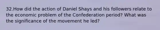 32.How did the action of Daniel Shays and his followers relate to the economic problem of the Confederation period? What was the significance of the movement he led?