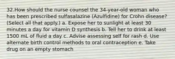 32.How should the nurse counsel the 34-year-old woman who has been prescribed sulfasalazine (Azulfidine) for Crohn disease? (Select all that apply.) a. Expose her to sunlight at least 30 minutes a day for vitamin D synthesis b. Tell her to drink at least 1500 mL of fluid a day c. Advise assessing self for rash d. Use alternate birth control methods to oral contraception e. Take drug on an empty stomach