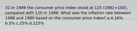 32.In 1989 the consumer price index stood at 125 (1982=100), compared with 120 in 1988. What was the inflation rate between 1988 and 1989 based on the consumer price index? a.4.16% b.5% c.25% d.125%