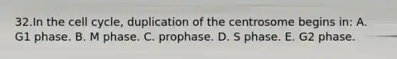 32.In the <a href='https://www.questionai.com/knowledge/keQNMM7c75-cell-cycle' class='anchor-knowledge'>cell cycle</a>, duplication of the centrosome begins in: A. G1 phase. B. M phase. C. prophase. D. S phase. E. G2 phase.