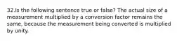 32.Is the following sentence true or false? The actual size of a measurement multiplied by a conversion factor remains the same, because the measurement being converted is multiplied by unity.