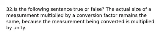 32.Is the following sentence true or false? The actual size of a measurement multiplied by a conversion factor remains the same, because the measurement being converted is multiplied by unity.