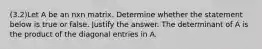 (3.2)Let A be an nxn matrix. Determine whether the statement below is true or false. Justify the answer. The determinant of A is the product of the diagonal entries in A.