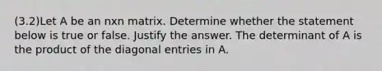 (3.2)Let A be an nxn matrix. Determine whether the statement below is true or false. Justify the answer. The determinant of A is the product of the diagonal entries in A.