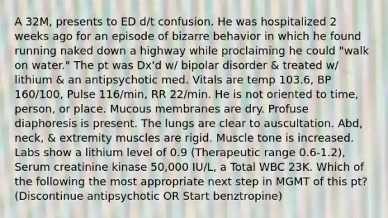 A 32M, presents to ED d/t confusion. He was hospitalized 2 weeks ago for an episode of bizarre behavior in which he found running naked down a highway while proclaiming he could "walk on water." The pt was Dx'd w/ bipolar disorder & treated w/ lithium & an antipsychotic med. Vitals are temp 103.6, BP 160/100, Pulse 116/min, RR 22/min. He is not oriented to time, person, or place. Mucous membranes are dry. Profuse diaphoresis is present. The lungs are clear to auscultation. Abd, neck, & extremity muscles are rigid. Muscle tone is increased. Labs show a lithium level of 0.9 (Therapeutic range 0.6-1.2), Serum creatinine kinase 50,000 IU/L, a Total WBC 23K. Which of the following the most appropriate next step in MGMT of this pt? (Discontinue antipsychotic OR Start benztropine)