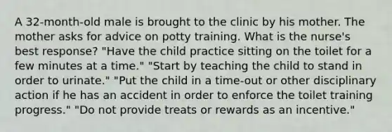 A 32-month-old male is brought to the clinic by his mother. The mother asks for advice on potty training. What is the nurse's best response? "Have the child practice sitting on the toilet for a few minutes at a time." "Start by teaching the child to stand in order to urinate." "Put the child in a time-out or other disciplinary action if he has an accident in order to enforce the toilet training progress." "Do not provide treats or rewards as an incentive."