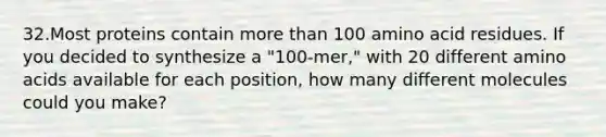 32.Most proteins contain more than 100 amino acid residues. If you decided to synthesize a "100-mer," with 20 different amino acids available for each position, how many different molecules could you make?