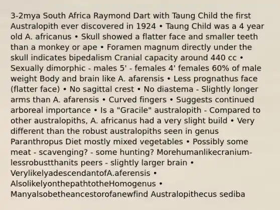 3-2mya South Africa Raymond Dart with Taung Child the first Australopith ever discovered in 1924 • Taung Child was a 4 year old A. africanus • Skull showed a flatter face and smaller teeth than a monkey or ape • Foramen magnum directly under the skull indicates bipedalism Cranial capacity around 440 cc • Sexually dimorphic - males 5' - females 4' females 60% of male weight Body and brain like A. afarensis • Less prognathus face (flatter face) • No sagittal crest • No diastema - Slightly longer arms than A. afarensis • Curved fingers • Suggests continued arboreal importance • Is a "Gracile" australopith - Compared to other australopiths, A. africanus had a very slight build • Very different than the robust australopiths seen in genus Paranthropus Diet mostly mixed vegetables • Possibly some meat - scavenging? - some hunting? Morehumanlikecranium-lessrobustthanits peers - slightly larger brain • VerylikelyadescendantofA.aferensis • AlsolikelyonthepathtotheHomogenus • Manyalsobetheancestorofanewfind Australopithecus sediba