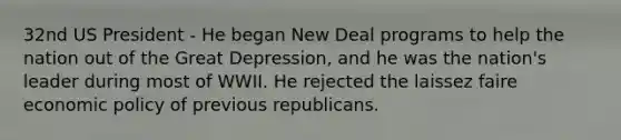 32nd US President - He began New Deal programs to help the nation out of the Great Depression, and he was the nation's leader during most of WWII. He rejected the laissez faire economic policy of previous republicans.