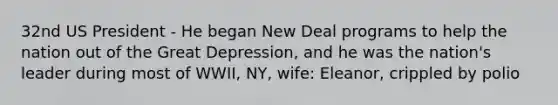 32nd US President - He began New Deal programs to help the nation out of the Great Depression, and he was the nation's leader during most of WWII, NY, wife: Eleanor, crippled by polio