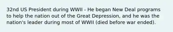 32nd US President during WWII - He began New Deal programs to help the nation out of the Great Depression, and he was the nation's leader during most of WWII (died before war ended).