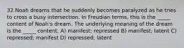 32.Noah dreams that he suddenly becomes paralyzed as he tries to cross a busy intersection. In Freudian terms, this is the _____ content of Noah's dream. The underlying meaning of the dream is the _____ content. A) manifest; repressed B) manifest; latent C) repressed; manifest D) repressed; latent