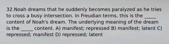 32.Noah dreams that he suddenly becomes paralyzed as he tries to cross a busy intersection. In Freudian terms, this is the _____ content of Noah's dream. The underlying meaning of the dream is the _____ content. A) manifest; repressed B) manifest; latent C) repressed; manifest D) repressed; latent