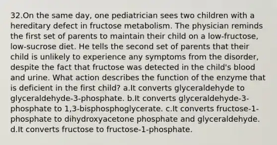 32.On the same day, one pediatrician sees two children with a hereditary defect in fructose metabolism. The physician reminds the first set of parents to maintain their child on a low-fructose, low-sucrose diet. He tells the second set of parents that their child is unlikely to experience any symptoms from the disorder, despite the fact that fructose was detected in the child's blood and urine. What action describes the function of the enzyme that is deficient in the first child? a.It converts glyceraldehyde to glyceraldehyde-3-phosphate. b.It converts glyceraldehyde-3-phosphate to 1,3-bisphosphoglycerate. c.It converts fructose-1-phosphate to dihydroxyacetone phosphate and glyceraldehyde. d.It converts fructose to fructose-1-phosphate.