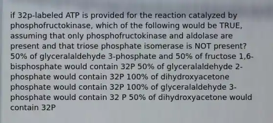 if 32p-labeled ATP is provided for the reaction catalyzed by phosphofructokinase, which of the following would be TRUE, assuming that only phosphofructokinase and aldolase are present and that triose phosphate isomerase is NOT present? 50% of glyceralaldehyde 3-phosphate and 50% of fructose 1,6-bisphosphate would contain 32P 50% of glyceralaldehyde 2-phosphate would contain 32P 100% of dihydroxyacetone phosphate would contain 32P 100% of glyceralaldehyde 3-phosphate would contain 32 P 50% of dihydroxyacetone would contain 32P