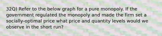 32Q) Refer to the below graph for a pure monopoly. If the government regulated the monopoly and made the firm set a socially-optimal price what price and quantity levels would we observe in the short run?