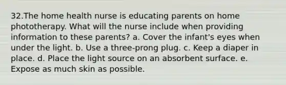 32.​The home health nurse is educating parents on home phototherapy. What will the nurse include when providing information to these parents? a. Cover the infant's eyes when under the light. b. Use a three-prong plug. c. Keep a diaper in place. d. Place the light source on an absorbent surface. e. Expose as much skin as possible.