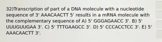 32)​Transcription of part of a DNA molecule with a nucleotide sequence of 3' AAACAACTT 5' results in a mRNA molecule with the complementary sequence of ​​A) 5' GGGAGAACC 3'.​​ B) 5' UUUGUUGAA 3'.​ C) 5' TTTGAAGCC 3'.​ D) 5' CCCACCTCC 3'.​ E) 5' AAACAACTT 3'.