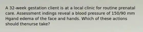 A 32-week gestation client is at a local clinic for routine prenatal care. Assessment indings reveal a blood pressure of 150/90 mm Hgand edema of the face and hands. Which of these actions should thenurse take?