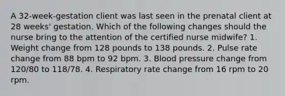 A 32-week-gestation client was last seen in the prenatal client at 28 weeks' gestation. Which of the following changes should the nurse bring to the attention of the certified nurse midwife? 1. Weight change from 128 pounds to 138 pounds. 2. Pulse rate change from 88 bpm to 92 bpm. 3. Blood pressure change from 120/80 to 118/78. 4. Respiratory rate change from 16 rpm to 20 rpm.