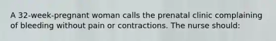 A 32-week-pregnant woman calls the prenatal clinic complaining of bleeding without pain or contractions. The nurse should: