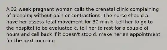 A 32-week-pregnant woman calls the prenatal clinic complaining of bleeding without pain or contractions. The nurse should a. have her assess fetal movement for 30 min b. tell her to go to the hospital to be evaluated c. tell her to rest for a couple of hours and call back if it doesn't stop d. make her an appointment for the next morning