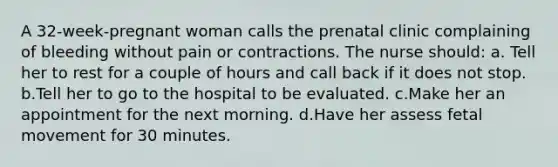 A 32-week-pregnant woman calls the prenatal clinic complaining of bleeding without pain or contractions. The nurse should: a. Tell her to rest for a couple of hours and call back if it does not stop. b.Tell her to go to the hospital to be evaluated. c.Make her an appointment for the next morning. d.Have her assess fetal movement for 30 minutes.