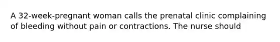 A 32-week-pregnant woman calls the prenatal clinic complaining of bleeding without pain or contractions. The nurse should