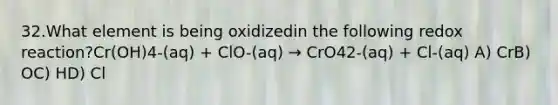 32.What element is being oxidizedin the following redox reaction?Cr(OH)4-(aq) + ClO-(aq) → CrO42-(aq) + Cl-(aq) A) CrB) OC) HD) Cl