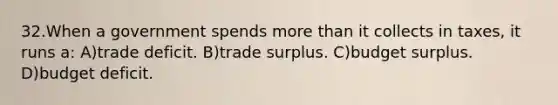 32.When a government spends more than it collects in taxes, it runs a: A)trade deficit. B)trade surplus. C)budget surplus. D)budget deficit.