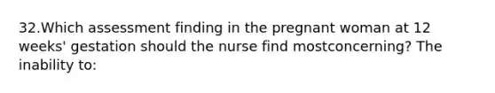 32.Which assessment finding in the pregnant woman at 12 weeks' gestation should the nurse find mostconcerning? The inability to: