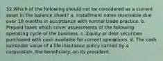 32.Which of the following should not be considered as a current asset in the balance sheet? a. Installment notes receivable due over 18 months in accordance with normal trade practice. b. Prepaid taxes which cover assessments of the following operating cycle of the business. c. Equity or debt securities purchased with cash available for current operations. d. The cash surrender value of a life insurance policy carried by a corporation, the beneficiary, on its president.