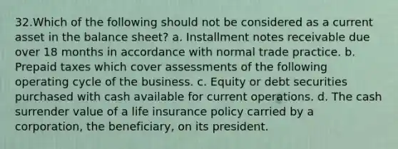 32.Which of the following should not be considered as a current asset in the balance sheet? a. Installment notes receivable due over 18 months in accordance with normal trade practice. b. Prepaid taxes which cover assessments of the following operating cycle of the business. c. Equity or debt securities purchased with cash available for current operations. d. The cash surrender value of a life insurance policy carried by a corporation, the beneficiary, on its president.