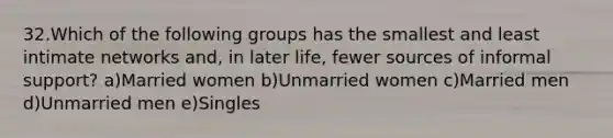 32.Which of the following groups has the smallest and least intimate networks and, in later life, fewer sources of informal support? a)Married women b)Unmarried women c)Married men d)Unmarried men e)Singles