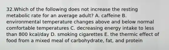 32.Which of the following does not increase the resting metabolic rate for an average adult? A. caffeine B. environmental temperature changes above and below normal comfortable temperatures C. decreasing energy intake to less than 800 kcal/day D. smoking cigarettes E. the thermic effect of food from a mixed meal of carbohydrate, fat, and protein