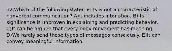 32.Which of the following statements is not a characteristic of nonverbal communication? A)It includes intonation. B)Its significance is unproven in explaining and predicting behavior. C)It can be argued that every body movement has meaning. D)We rarely send these types of messages consciously. E)It can convey meaningful information.